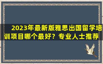 2023年最新版雅思出国留学培训项目哪个最好？专业人士推荐 助您顺利留学！